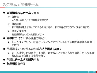 スクラム：開発チーム
123
 自己組織的なチームである
 自律性
メンバーが自ら日々の仕事を管理する
 自己超越
常に目標を達成するように自らを追い込み、常に自身のプラクティスを改善する
 相互交換作用
機能横断的かつ定めた役割がない
 目標にコミットする義務がある
 チームはスプリント計画ミーティングでコミットした目標を達成する責 任
を持つ
 目標達成につながるならば方法を限定しない
 チームは全ての決断を下す権限、必要なことを何でも行う権限、あらゆる障
害の除去を依頼する権限を持つ
 争議はチーム内で解決する
 作業規約を作る
 