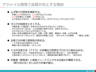 アジャイル開発で品質が向上する理由
125
 ムダ取りの原則を徹底する。
作業にムラがあるから、ムリをするようになる。
ムリな作業をした結果、ムダが生じる。
ムラを防止するのは、一定の作業リズム（タクトタイム＝タイムボックス）
 タスクの粒度を小さくする。
作業手順（工程設計）を考えなければタスクは小さくできない。
タスクが小さくなれば、ミスを容易に発見できる。手戻りも小さい。
タスクを小さくするとムダが見えてくる。
正味（本来の価値を作り込む）作業、付帯（事前、事後の）作業、ムダな作業
タスクを小さくすることで、整流化が容易になる。（ボトルネックの解消： 一個流し生産）
 全員での作業で透明性が高まる。
一人で抱え込む仕事がなくなる。
事前に他人の目が届く（チェック）
 トヨタ生産方式（ＴＰＳ）の自働化の思想をプロセスに組み込める。
不良作業をしない。不良品を流さない。不良品を受け取らない。（自工程完結）
不良が起こったらラインストップをして、関係者全員が異常に気づく。（見える化）
 作業者（開発者）に直接フィードバックする仕組みが構築できる。
『擦り合わせ』をしながら作業が進む。
 