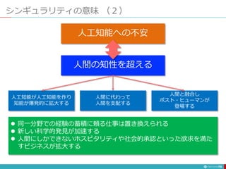 シンギュラリティの意味 （２）
78
人間の知性を超える
人工知能への不安
人工知能が人工知能を作り
知能が爆発的に拡大する
人間に代わって
人間を支配する
人間と融合し
ポスト・ヒューマンが
登場する
 同一分野での経験の蓄積に頼る仕事は置き換えられる
 新しい科学的発見が加速する
 人間にしかできないホスピタリティや社会的承認といった欲求を満た
すビジネスが拡大する
 