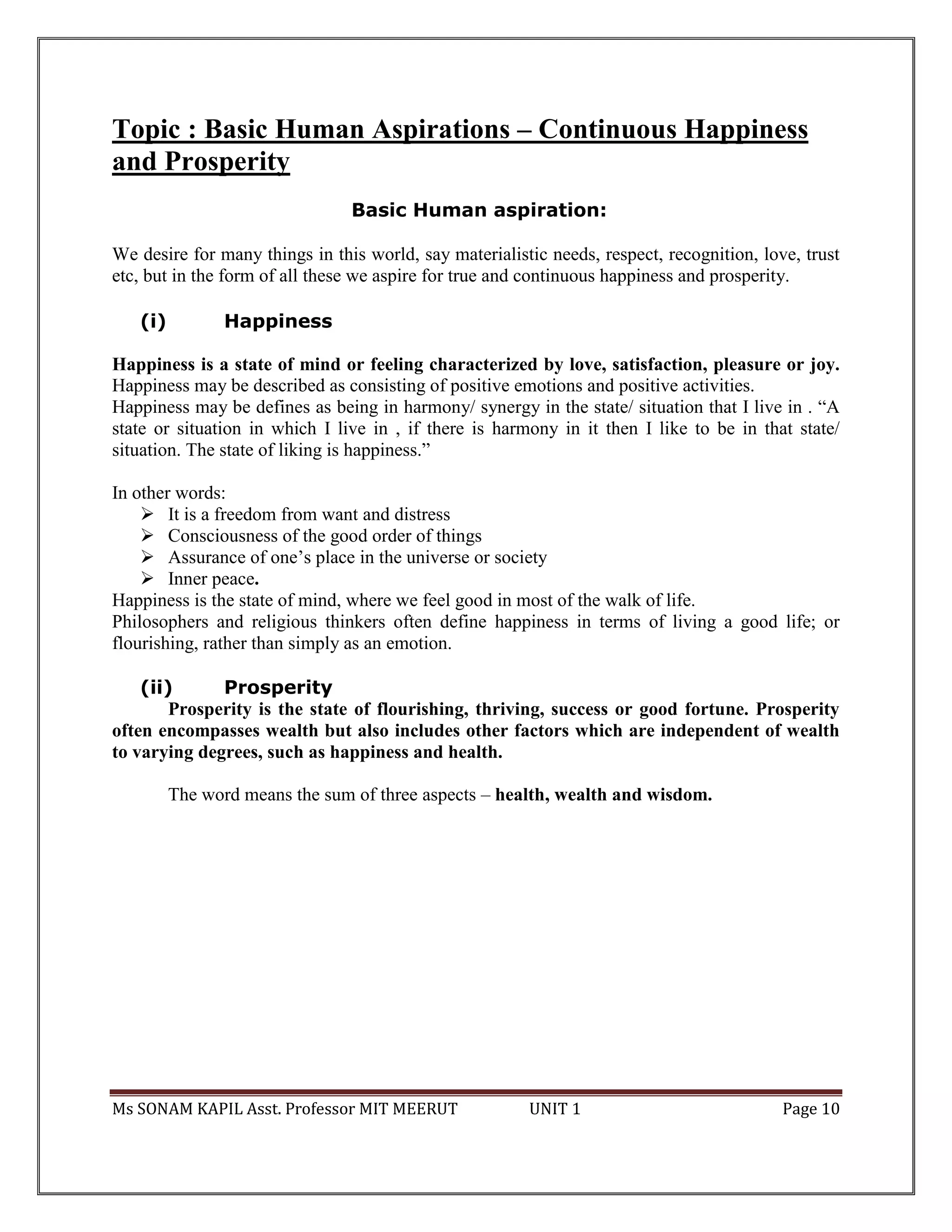 Ms SONAM KAPIL Asst. Professor MIT MEERUT UNIT 1 Page 10
Topic : Basic Human Aspirations – Continuous Happiness
and Prosperity
Basic Human aspiration:
We desire for many things in this world, say materialistic needs, respect, recognition, love, trust
etc, but in the form of all these we aspire for true and continuous happiness and prosperity.
(i) Happiness
Happiness is a state of mind or feeling characterized by love, satisfaction, pleasure or joy.
Happiness may be described as consisting of positive emotions and positive activities.
Happiness may be defines as being in harmony/ synergy in the state/ situation that I live in . “A
state or situation in which I live in , if there is harmony in it then I like to be in that state/
situation. The state of liking is happiness.”
In other words:
 It is a freedom from want and distress
 Consciousness of the good order of things
 Assurance of one’s place in the universe or society
 Inner peace.
Happiness is the state of mind, where we feel good in most of the walk of life.
Philosophers and religious thinkers often define happiness in terms of living a good life; or
flourishing, rather than simply as an emotion.
(ii) Prosperity
Prosperity is the state of flourishing, thriving, success or good fortune. Prosperity
often encompasses wealth but also includes other factors which are independent of wealth
to varying degrees, such as happiness and health.
The word means the sum of three aspects – health, wealth and wisdom.
 
