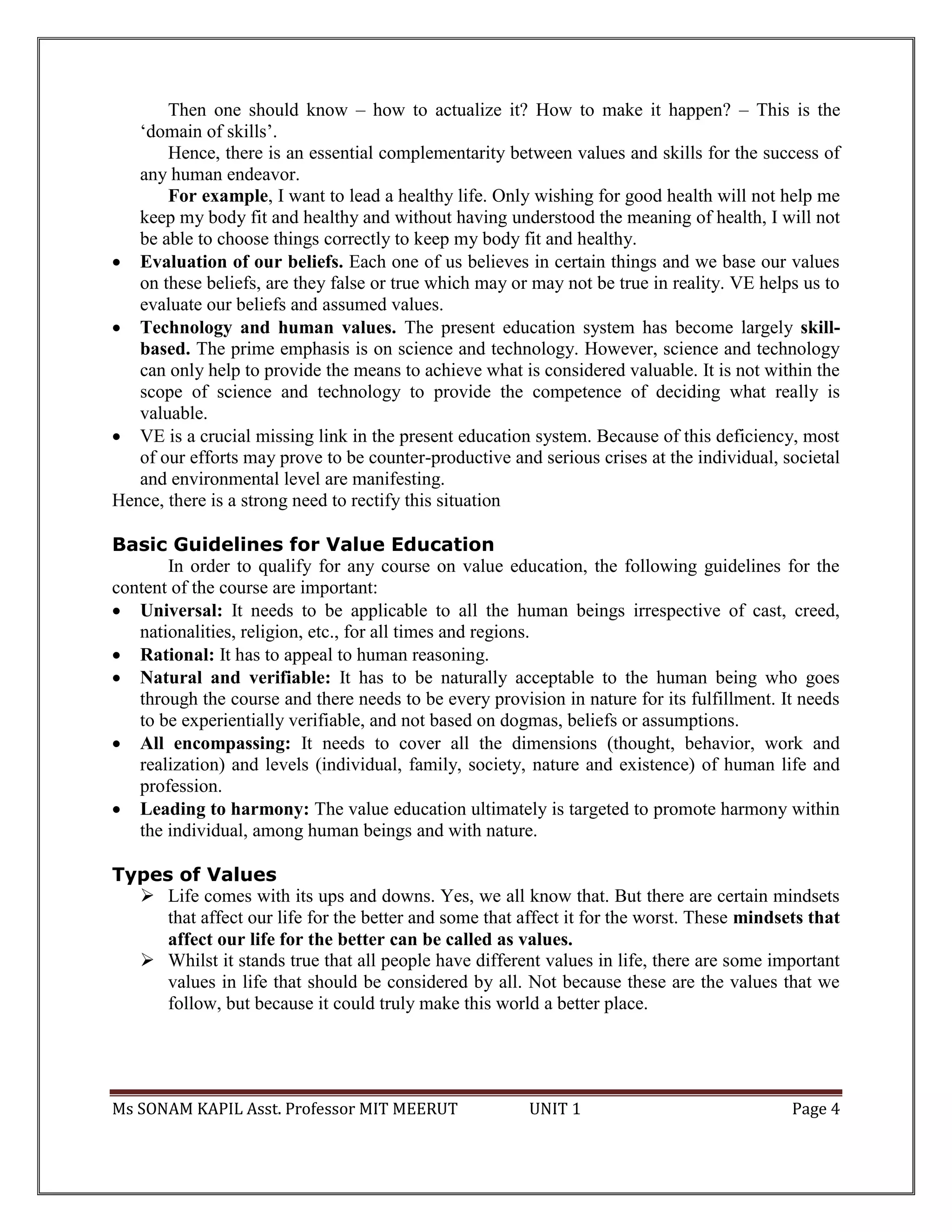 Ms SONAM KAPIL Asst. Professor MIT MEERUT UNIT 1 Page 4
Then one should know – how to actualize it? How to make it happen? – This is the
‘domain of skills’.
Hence, there is an essential complementarity between values and skills for the success of
any human endeavor.
For example, I want to lead a healthy life. Only wishing for good health will not help me
keep my body fit and healthy and without having understood the meaning of health, I will not
be able to choose things correctly to keep my body fit and healthy.
 Evaluation of our beliefs. Each one of us believes in certain things and we base our values
on these beliefs, are they false or true which may or may not be true in reality. VE helps us to
evaluate our beliefs and assumed values.
 Technology and human values. The present education system has become largely skill-
based. The prime emphasis is on science and technology. However, science and technology
can only help to provide the means to achieve what is considered valuable. It is not within the
scope of science and technology to provide the competence of deciding what really is
valuable.
 VE is a crucial missing link in the present education system. Because of this deficiency, most
of our efforts may prove to be counter-productive and serious crises at the individual, societal
and environmental level are manifesting.
Hence, there is a strong need to rectify this situation
Basic Guidelines for Value Education
In order to qualify for any course on value education, the following guidelines for the
content of the course are important:
 Universal: It needs to be applicable to all the human beings irrespective of cast, creed,
nationalities, religion, etc., for all times and regions.
 Rational: It has to appeal to human reasoning.
 Natural and verifiable: It has to be naturally acceptable to the human being who goes
through the course and there needs to be every provision in nature for its fulfillment. It needs
to be experientially verifiable, and not based on dogmas, beliefs or assumptions.
 All encompassing: It needs to cover all the dimensions (thought, behavior, work and
realization) and levels (individual, family, society, nature and existence) of human life and
profession.
 Leading to harmony: The value education ultimately is targeted to promote harmony within
the individual, among human beings and with nature.
Types of Values
 Life comes with its ups and downs. Yes, we all know that. But there are certain mindsets
that affect our life for the better and some that affect it for the worst. These mindsets that
affect our life for the better can be called as values.
 Whilst it stands true that all people have different values in life, there are some important
values in life that should be considered by all. Not because these are the values that we
follow, but because it could truly make this world a better place.
 