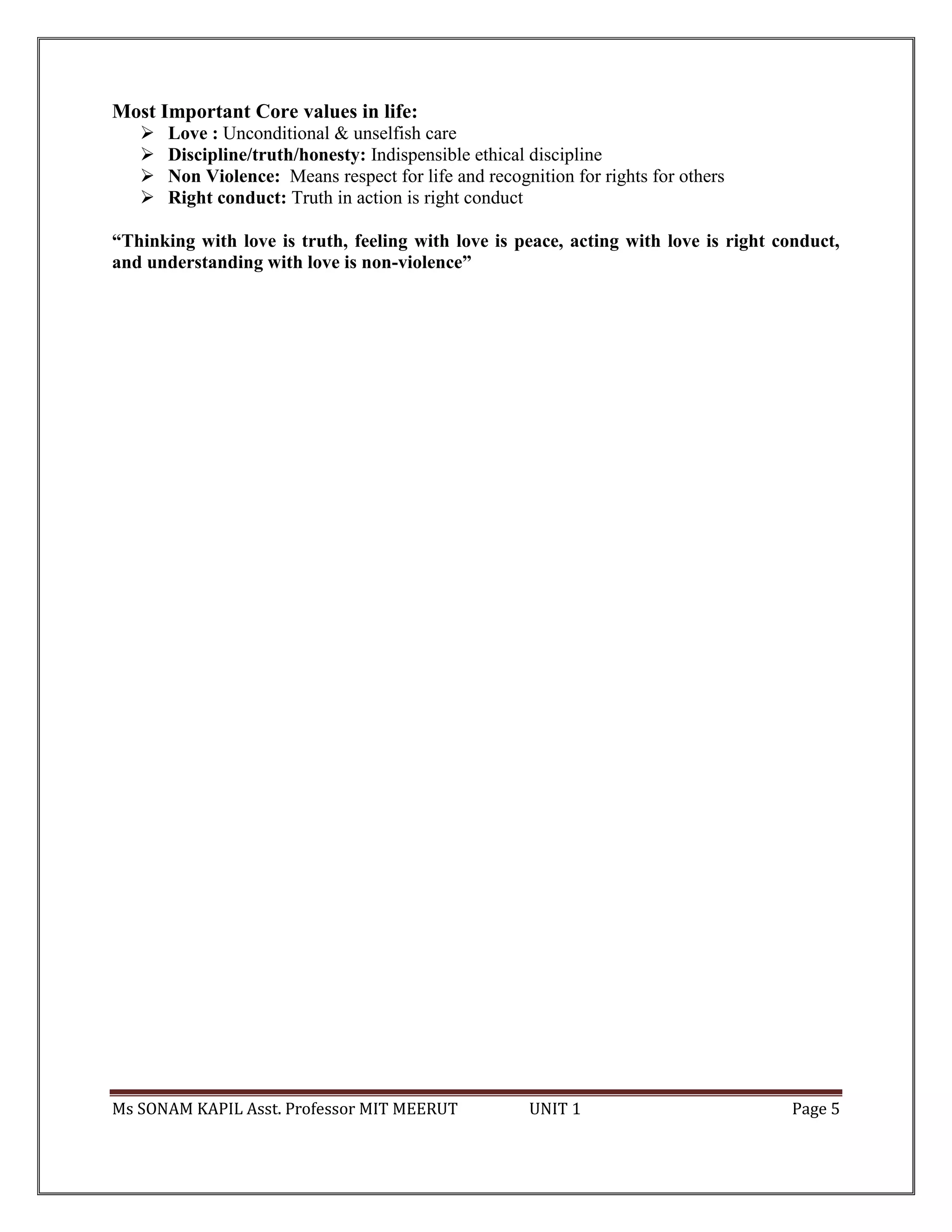 Ms SONAM KAPIL Asst. Professor MIT MEERUT UNIT 1 Page 5
Most Important Core values in life:
 Love : Unconditional & unselfish care
 Discipline/truth/honesty: Indispensible ethical discipline
 Non Violence: Means respect for life and recognition for rights for others
 Right conduct: Truth in action is right conduct
“Thinking with love is truth, feeling with love is peace, acting with love is right conduct,
and understanding with love is non-violence”
 