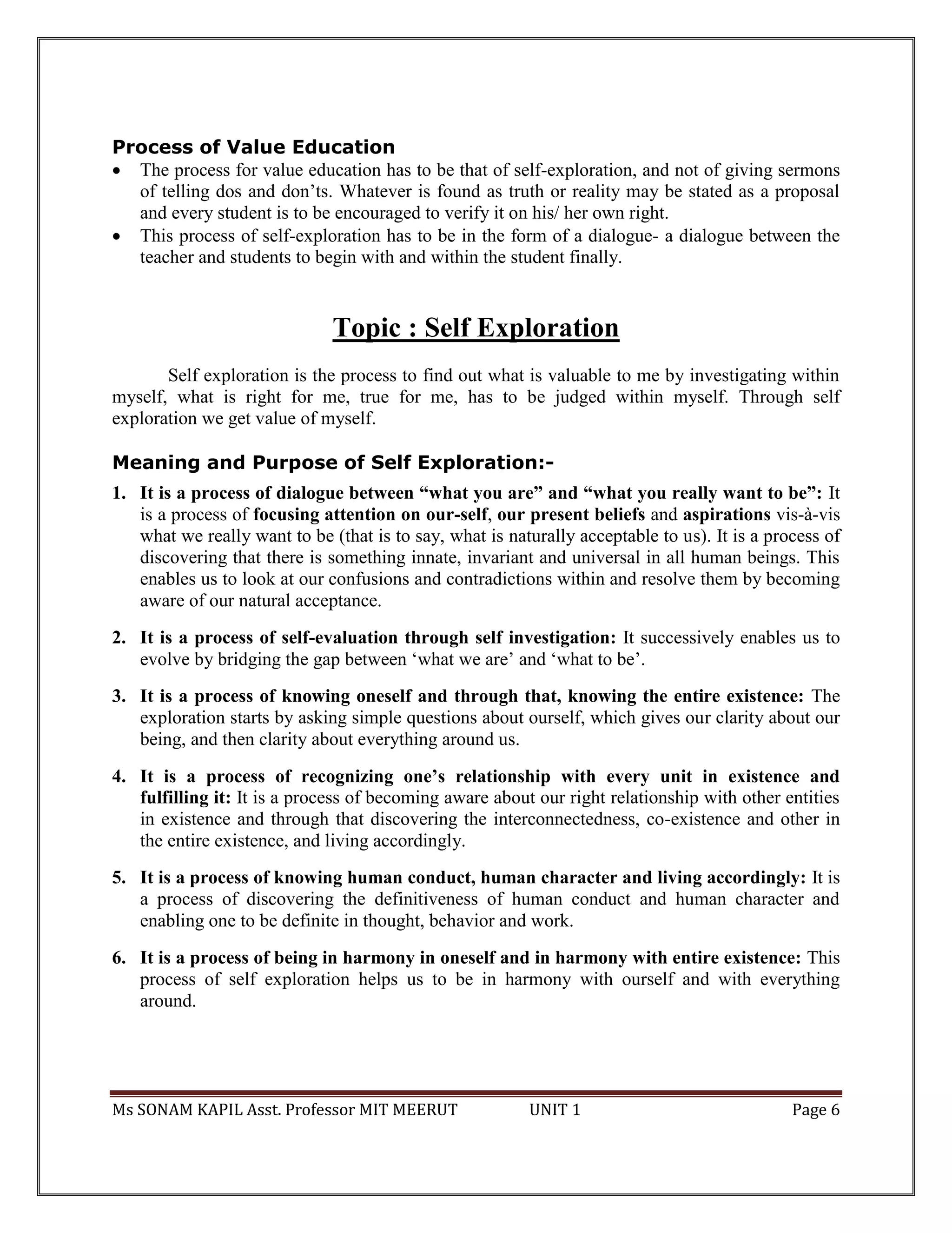 Ms SONAM KAPIL Asst. Professor MIT MEERUT UNIT 1 Page 6
Process of Value Education
 The process for value education has to be that of self-exploration, and not of giving sermons
of telling dos and don’ts. Whatever is found as truth or reality may be stated as a proposal
and every student is to be encouraged to verify it on his/ her own right.
 This process of self-exploration has to be in the form of a dialogue- a dialogue between the
teacher and students to begin with and within the student finally.
Topic : Self Exploration
Self exploration is the process to find out what is valuable to me by investigating within
myself, what is right for me, true for me, has to be judged within myself. Through self
exploration we get value of myself.
Meaning and Purpose of Self Exploration:-
1. It is a process of dialogue between “what you are” and “what you really want to be”: It
is a process of focusing attention on our-self, our present beliefs and aspirations vis-à-vis
what we really want to be (that is to say, what is naturally acceptable to us). It is a process of
discovering that there is something innate, invariant and universal in all human beings. This
enables us to look at our confusions and contradictions within and resolve them by becoming
aware of our natural acceptance.
2. It is a process of self-evaluation through self investigation: It successively enables us to
evolve by bridging the gap between ‘what we are’ and ‘what to be’.
3. It is a process of knowing oneself and through that, knowing the entire existence: The
exploration starts by asking simple questions about ourself, which gives our clarity about our
being, and then clarity about everything around us.
4. It is a process of recognizing one’s relationship with every unit in existence and
fulfilling it: It is a process of becoming aware about our right relationship with other entities
in existence and through that discovering the interconnectedness, co-existence and other in
the entire existence, and living accordingly.
5. It is a process of knowing human conduct, human character and living accordingly: It is
a process of discovering the definitiveness of human conduct and human character and
enabling one to be definite in thought, behavior and work.
6. It is a process of being in harmony in oneself and in harmony with entire existence: This
process of self exploration helps us to be in harmony with ourself and with everything
around.
 
