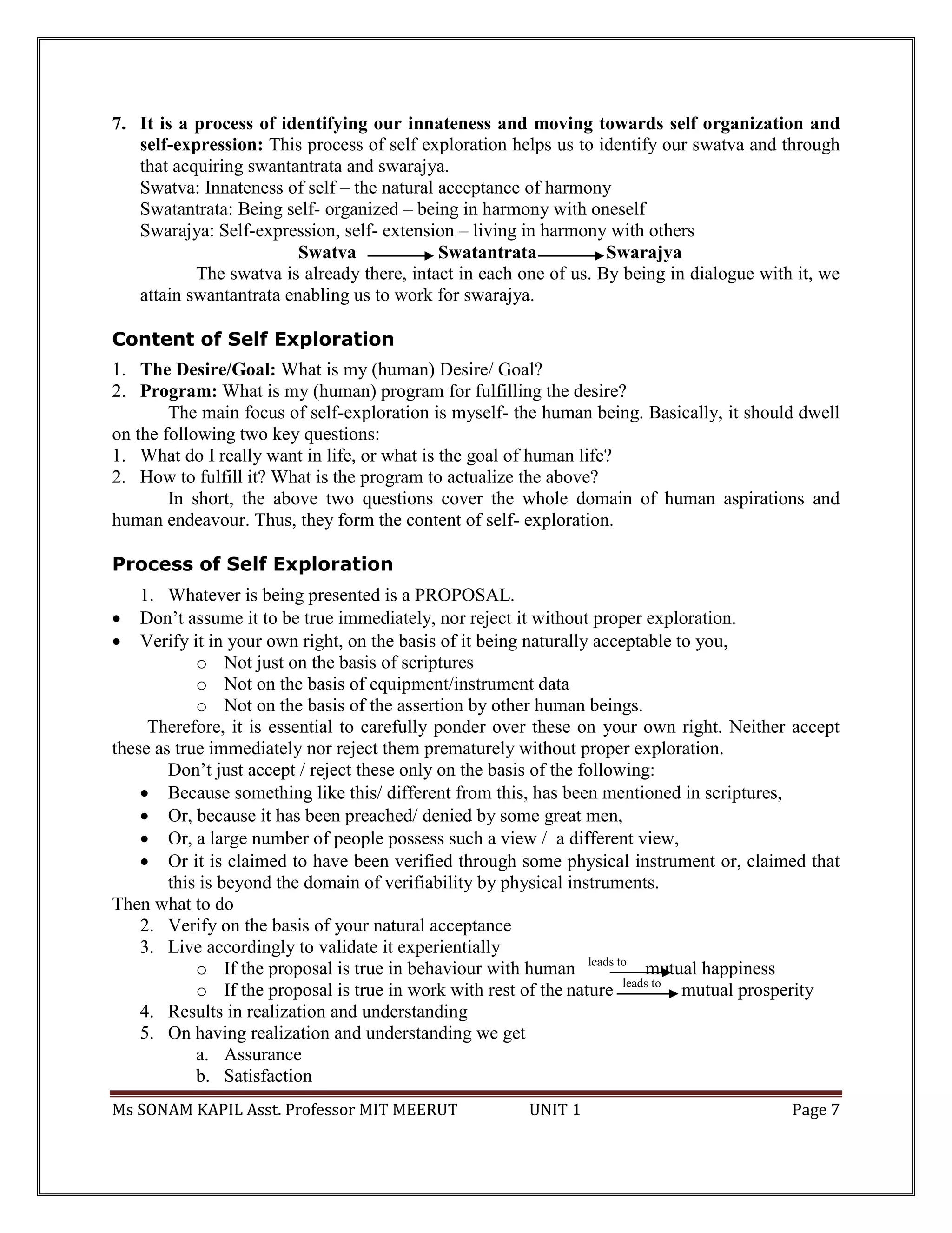 Ms SONAM KAPIL Asst. Professor MIT MEERUT UNIT 1 Page 7
7. It is a process of identifying our innateness and moving towards self organization and
self-expression: This process of self exploration helps us to identify our swatva and through
that acquiring swantantrata and swarajya.
Swatva: Innateness of self – the natural acceptance of harmony
Swatantrata: Being self- organized – being in harmony with oneself
Swarajya: Self-expression, self- extension – living in harmony with others
Swatva Swatantrata Swarajya
The swatva is already there, intact in each one of us. By being in dialogue with it, we
attain swantantrata enabling us to work for swarajya.
Content of Self Exploration
1. The Desire/Goal: What is my (human) Desire/ Goal?
2. Program: What is my (human) program for fulfilling the desire?
The main focus of self-exploration is myself- the human being. Basically, it should dwell
on the following two key questions:
1. What do I really want in life, or what is the goal of human life?
2. How to fulfill it? What is the program to actualize the above?
In short, the above two questions cover the whole domain of human aspirations and
human endeavour. Thus, they form the content of self- exploration.
Process of Self Exploration
1. Whatever is being presented is a PROPOSAL.
 Don’t assume it to be true immediately, nor reject it without proper exploration.
 Verify it in your own right, on the basis of it being naturally acceptable to you,
o Not just on the basis of scriptures
o Not on the basis of equipment/instrument data
o Not on the basis of the assertion by other human beings.
Therefore, it is essential to carefully ponder over these on your own right. Neither accept
these as true immediately nor reject them prematurely without proper exploration.
Don’t just accept / reject these only on the basis of the following:
 Because something like this/ different from this, has been mentioned in scriptures,
 Or, because it has been preached/ denied by some great men,
 Or, a large number of people possess such a view / a different view,
 Or it is claimed to have been verified through some physical instrument or, claimed that
this is beyond the domain of verifiability by physical instruments.
Then what to do
2. Verify on the basis of your natural acceptance
3. Live accordingly to validate it experientially
o If the proposal is true in behaviour with human leads to
mutual happiness
o If the proposal is true in work with rest of the nature leads to
mutual prosperity
4. Results in realization and understanding
5. On having realization and understanding we get
a. Assurance
b. Satisfaction
 