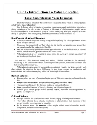 Ms SONAM KAPIL Asst. Professor MIT MEERUT UNIT 1 Page 1
Unit I - Introduction To Value Education
Topic: Understanding Value Education
Character oriented education that instills basic values and ethnic values in one’s psyche is
called ‘value based education’.
One definition refers to it as the process that gives young people an initiation into values,
giving knowledge of the rules needed to function in this mode of relating to other people, and to
seek the development in the student a grasp of certain underlying principles, together with the
ability to apply these rules intelligently, and to have the settled disposition to do so.
Significance of Value Education
 Value education is important to help everyone in improving the value system that he/she
holds and puts it to use.
 Once, one has understood his/ her values in life he/she can examine and control the
various choices he/she makes in his/ her life.
 One has to frequently uphold the various types of values in his/ her life such as cultural
values, universal values, personal values and social values.
 Value education is always essential to shape one’s life and to give one an opportunity of
performing on the global stage.
The need for value education among the parents, children, teachers etc, is constantly
increasing as we continue to witness increasing violent activities, behavioral disorders and
lack of unity in the society etc.
Value education enables us to understand our needs and visualize our goals correctly and
also indicate the direction for their fulfillment. It also helps remove our confusions and
contradictions and enables us to rightly utilize the technological innovations.
Human Values:
 Human values are a set of emotional rules; people follow to make the right decisions in
life.
 When values are used in a professional setting, they are called ethics.
 Values are used in every day decision making at work and at home.
 Good values instill a sense of integrity, honesty and diligence in people.
 Without good values, people would become corrupt, dishonest and undependable as
people and employees.
Cultural Values:
 Groups, societies and cultures have values that are largely shared by their members.
 The values identify those objects, conditions or characteristics that members of the
society consider important; that is, valuable.
 In the western world, for example, values might include material comfort, wealth,
competition, individualism or religiosity.
 