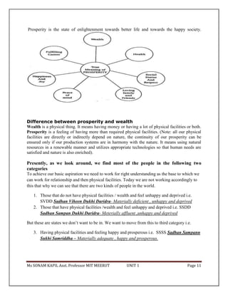 Ms SONAM KAPIL Asst. Professor MIT MEERUT UNIT 1 Page 11
Prosperity is the state of enlightenment towards better life and towards the happy society.
Difference between prosperity and wealth
Wealth is a physical thing. It means having money or having a lot of physical facilities or both.
Prosperity is a feeling of having more than required physical facilities. (Note: all our physical
facilities are directly or indirectly depend on nature, the continuity of our prosperity can be
ensured only if our production systems are in harmony with the nature. It means using natural
resources in a renewable manner and utilizes appropriate technologies so that human needs are
satisfied and nature is also enriched).
Presently, as we look around, we find most of the people in the following two
categories
To achieve our basic aspiration we need to work for right understanding as the base to which we
can work for relationship and then physical facilities. Today we are not working accordingly to
this that why we can see that there are two kinds of people in the world.
1. Those that do not have physical facilities / wealth and feel unhappy and deprived i.e.
SVDD Sadhan Viheen Dukhi Daridra- Materially deficient , unhappy and deprived
2. Those that have physical facilities /wealth and feel unhappy and deprived i.e. SSDD
Sadhan Sampan Dukhi Daridra- Meterially affluent ,unhappy and deprived
But these are states we don’t want to be in. We want to move from this to third category i.e.
3. Having physical facilities and feeling happy and prosperous i.e. SSSS Sadhan Sampann
Sukhi Samriddha – Materially adequate , happy and prosperous.
 