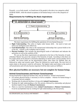 Ms SONAM KAPIL Asst. Professor MIT MEERUT UNIT 1 Page 12
Presently , as we look around , we found most of the people in the above two categories called
SVDD & SSDD , while the natural acceptance of all human being is to be in the categories of
SSSS.
Requirements for Fulfilling the Basic Aspirations
The basic requirements for fulfilling the aspirations of every human being are:
 Right Understanding: This refers to higher order human skills – the need to learn and
utilize our intelligence most effectively.
 Good Relationships: This refers to the interpersonal relationships that a person builds in his
or her life – at home, at the workplace and in society.
 Physical Facilities: This includes the physiological needs of individuals and indicates the
necessities as well as the comforts of life.
We can say that these requirements are patterned on the lines of the hierarchy of needs.
(Abraham Maslow has given the concept of the hierarchy of needs. According to him there are
five needs which can be placed in a hierarchy depending on which needs a person initially strives
to fulfill. The lowest needs are the physiological needs. Once these are fulfilled, they are
followed by safety and security needs. These are followed by social needs. The next level of
needs relates to the person’s need for self-esteem. The highest order need relates to the need of
self-actualization and will only become important if all the other needs are fulfilled.)
How physical facilities are necessary but not complete for human beings.
Animal Consciousness and Human Consciousness
Giving all priorities to physical facilities only, may be termed as ‘Animal consciousness’
 For animal, physical facility is necessary as well as complete – whereas for human beings it
is necessary but not complete.
 Working only for physical facilities is living with Animal Consciousness.
 Working for right understanding as the first priority followed by relationship and physical
facilities implies living with Human Consciousness.
 There is a need for transformation from Animal Consciousness to Human Consciousness.
It can be accomplished only by working for right understanding as the first priority.
 