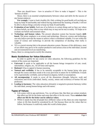 Ms SONAM KAPIL Asst. Professor MIT MEERUT UNIT 1 Page 4
Then one should know – how to actualize it? How to make it happen? – This is the
‘domain of skills’.
Hence, there is an essential complementarity between values and skills for the success of
any human endeavor.
For example, I want to lead a healthy life. Only wishing for good health will not help me
keep my body fit and healthy and without having understood the meaning of health, I will not
be able to choose things correctly to keep my body fit and healthy.
 Evaluation of our beliefs. Each one of us believes in certain things and we base our values
on these beliefs, are they false or true which may or may not be true in reality. VE helps us to
evaluate our beliefs and assumed values.
 Technology and human values. The present education system has become largely skill-
based. The prime emphasis is on science and technology. However, science and technology
can only help to provide the means to achieve what is considered valuable. It is not within the
scope of science and technology to provide the competence of deciding what really is
valuable.
 VE is a crucial missing link in the present education system. Because of this deficiency, most
of our efforts may prove to be counter-productive and serious crises at the individual, societal
and environmental level are manifesting.
Hence, there is a strong need to rectify this situation
Basic Guidelines for Value Education
In order to qualify for any course on value education, the following guidelines for the
content of the course are important:
 Universal: It needs to be applicable to all the human beings irrespective of cast, creed,
nationalities, religion, etc., for all times and regions.
 Rational: It has to appeal to human reasoning.
 Natural and verifiable: It has to be naturally acceptable to the human being who goes
through the course and there needs to be every provision in nature for its fulfillment. It needs
to be experientially verifiable, and not based on dogmas, beliefs or assumptions.
 All encompassing: It needs to cover all the dimensions (thought, behavior, work and
realization) and levels (individual, family, society, nature and existence) of human life and
profession.
 Leading to harmony: The value education ultimately is targeted to promote harmony within
the individual, among human beings and with nature.
Types of Values
 Life comes with its ups and downs. Yes, we all know that. But there are certain mindsets
that affect our life for the better and some that affect it for the worst. These mindsets that
affect our life for the better can be called as values.
 Whilst it stands true that all people have different values in life, there are some important
values in life that should be considered by all. Not because these are the values that we
follow, but because it could truly make this world a better place.
 