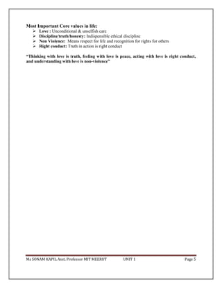 Ms SONAM KAPIL Asst. Professor MIT MEERUT UNIT 1 Page 5
Most Important Core values in life:
 Love : Unconditional & unselfish care
 Discipline/truth/honesty: Indispensible ethical discipline
 Non Violence: Means respect for life and recognition for rights for others
 Right conduct: Truth in action is right conduct
“Thinking with love is truth, feeling with love is peace, acting with love is right conduct,
and understanding with love is non-violence”
 
