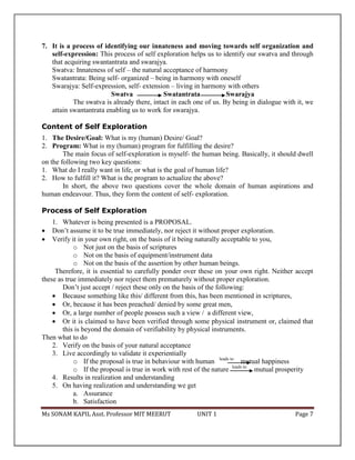 Ms SONAM KAPIL Asst. Professor MIT MEERUT UNIT 1 Page 7
7. It is a process of identifying our innateness and moving towards self organization and
self-expression: This process of self exploration helps us to identify our swatva and through
that acquiring swantantrata and swarajya.
Swatva: Innateness of self – the natural acceptance of harmony
Swatantrata: Being self- organized – being in harmony with oneself
Swarajya: Self-expression, self- extension – living in harmony with others
Swatva Swatantrata Swarajya
The swatva is already there, intact in each one of us. By being in dialogue with it, we
attain swantantrata enabling us to work for swarajya.
Content of Self Exploration
1. The Desire/Goal: What is my (human) Desire/ Goal?
2. Program: What is my (human) program for fulfilling the desire?
The main focus of self-exploration is myself- the human being. Basically, it should dwell
on the following two key questions:
1. What do I really want in life, or what is the goal of human life?
2. How to fulfill it? What is the program to actualize the above?
In short, the above two questions cover the whole domain of human aspirations and
human endeavour. Thus, they form the content of self- exploration.
Process of Self Exploration
1. Whatever is being presented is a PROPOSAL.
 Don’t assume it to be true immediately, nor reject it without proper exploration.
 Verify it in your own right, on the basis of it being naturally acceptable to you,
o Not just on the basis of scriptures
o Not on the basis of equipment/instrument data
o Not on the basis of the assertion by other human beings.
Therefore, it is essential to carefully ponder over these on your own right. Neither accept
these as true immediately nor reject them prematurely without proper exploration.
Don’t just accept / reject these only on the basis of the following:
 Because something like this/ different from this, has been mentioned in scriptures,
 Or, because it has been preached/ denied by some great men,
 Or, a large number of people possess such a view / a different view,
 Or it is claimed to have been verified through some physical instrument or, claimed that
this is beyond the domain of verifiability by physical instruments.
Then what to do
2. Verify on the basis of your natural acceptance
3. Live accordingly to validate it experientially
o If the proposal is true in behaviour with human leads to
mutual happiness
o If the proposal is true in work with rest of the nature leads to
mutual prosperity
4. Results in realization and understanding
5. On having realization and understanding we get
a. Assurance
b. Satisfaction
 
