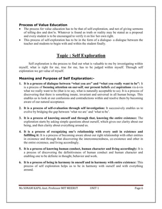 Ms SONAM KAPIL Asst. Professor MIT MEERUT UNIT 1 Page 6
Process of Value Education
 The process for value education has to be that of self-exploration, and not of giving sermons
of telling dos and don’ts. Whatever is found as truth or reality may be stated as a proposal
and every student is to be encouraged to verify it on his/ her own right.
 This process of self-exploration has to be in the form of a dialogue- a dialogue between the
teacher and students to begin with and within the student finally.
Topic : Self Exploration
Self exploration is the process to find out what is valuable to me by investigating within
myself, what is right for me, true for me, has to be judged within myself. Through self
exploration we get value of myself.
Meaning and Purpose of Self Exploration:-
1. It is a process of dialogue between “what you are” and “what you really want to be”: It
is a process of focusing attention on our-self, our present beliefs and aspirations vis-à-vis
what we really want to be (that is to say, what is naturally acceptable to us). It is a process of
discovering that there is something innate, invariant and universal in all human beings. This
enables us to look at our confusions and contradictions within and resolve them by becoming
aware of our natural acceptance.
2. It is a process of self-evaluation through self investigation: It successively enables us to
evolve by bridging the gap between ‘what we are’ and ‘what to be’.
3. It is a process of knowing oneself and through that, knowing the entire existence: The
exploration starts by asking simple questions about ourself, which gives our clarity about our
being, and then clarity about everything around us.
4. It is a process of recognizing one’s relationship with every unit in existence and
fulfilling it: It is a process of becoming aware about our right relationship with other entities
in existence and through that discovering the interconnectedness, co-existence and other in
the entire existence, and living accordingly.
5. It is a process of knowing human conduct, human character and living accordingly: It is
a process of discovering the definitiveness of human conduct and human character and
enabling one to be definite in thought, behavior and work.
6. It is a process of being in harmony in oneself and in harmony with entire existence: This
process of self exploration helps us to be in harmony with ourself and with everything
around.
 