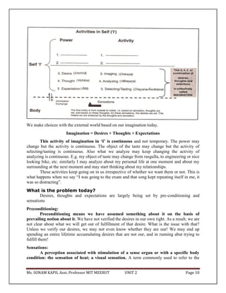 Ms. SONAM KAPIL Asst. Professor MIT MEERUT UNIT 2 Page 10
We make choices with the external world based on our imagination today.
Imagination = Desires + Thoughts + Expectations
This activity of imagination in ‘I’ is continuous and not temporary. The power may
change but the activity is continuous. The object of the taste may change but the activity of
selecting/tasting is continuous. Also what we analyze may keep changing the activity of
analyzing is continuous. E.g. my object of taste may change from rasgulla, to engineering or nice
looking bike, etc. similarly I may analyze about my personal life at one moment and about my
surrounding at the next moment and may start thinking about my relationships.
These activities keep going on in us irrespective of whether we want them or not. This is
what happens when we say “I was going to the exam and that song kept repeating itself in me, it
was so distracting”.
What is the problem today?
Desires, thoughts and expectations are largely being set by pre-conditioning and
sensations
Preconditioning:
Preconditioning means we have assumed something about it on the basis of
prevailing notion about it. We have not verified the desires in our own right. As a result, we are
not clear about what we will get out of fulfillment of that desire. What is the issue with that?
Unless we verify our desires, we may not even know whether they are our! We may end up
spending an entire lifetime accumulating desires that are not our, and in running abut trying to
fulfill them!
Sensations:
A perception associated with stimulation of a sense organ or with a specific body
condition: the sensation of heat; a visual sensation. A term commonly used to refer to the
 