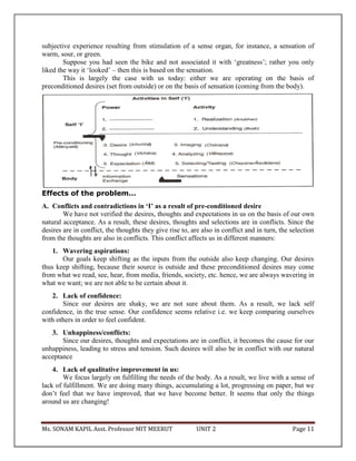 Ms. SONAM KAPIL Asst. Professor MIT MEERUT UNIT 2 Page 11
subjective experience resulting from stimulation of a sense organ, for instance, a sensation of
warm, sour, or green.
Suppose you had seen the bike and not associated it with ‘greatness’; rather you only
liked the way it ‘looked’ – then this is based on the sensation.
This is largely the case with us today: either we are operating on the basis of
preconditioned desires (set from outside) or on the basis of sensation (coming from the body).
Effects of the problem…
A. Conflicts and contradictions in ‘I’ as a result of pre-conditioned desire
We have not verified the desires, thoughts and expectations in us on the basis of our own
natural acceptance. As a result, these desires, thoughts and selections are in conflicts. Since the
desires are in conflict, the thoughts they give rise to, are also in conflict and in turn, the selection
from the thoughts are also in conflicts. This conflict affects us in different manners:
1. Wavering aspirations:
Our goals keep shifting as the inputs from the outside also keep changing. Our desires
thus keep shifting, because their source is outside and these preconditioned desires may come
from what we read, see, hear, from media, friends, society, etc. hence, we are always wavering in
what we want; we are not able to be certain about it.
2. Lack of confidence:
Since our desires are shaky, we are not sure about them. As a result, we lack self
confidence, in the true sense. Our confidence seems relative i.e. we keep comparing ourselves
with others in order to feel confident.
3. Unhappiness/conflicts:
Since our desires, thoughts and expectations are in conflict, it becomes the cause for our
unhappiness, leading to stress and tension. Such desires will also be in conflict with our natural
acceptance
4. Lack of qualitative improvement in us:
We focus largely on fulfilling the needs of the body. As a result, we live with a sense of
lack of fulfillment. We are doing many things, accumulating a lot, progressing on paper, but we
don’t feel that we have improved, that we have become better. It seems that only the things
around us are changing!
 