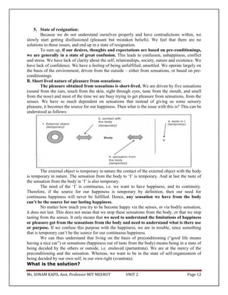 Ms. SONAM KAPIL Asst. Professor MIT MEERUT UNIT 2 Page 12
5. State of resignation:
Because we do not understand ourselves properly and have contradictions within, we
slowly start getting disillusioned (pleasant but mistaken beliefs). We feel that there are no
solutions to these issues, and end up in a state of resignation.
To sum up, if our desires, thoughts and expectations are based on pre-conditionings,
we are generally in a state of great confusion. This leads to confusion, unhappiness, conflict
and stress. We have lack of clarity about the self, relationships, society, nature and existence. We
have lack of confidence. We have a feeling of being unfulfilled, unsettled. We operate largely on
the basis of the environment, driven from the outside – either from sensations, or based on pre-
conditionings.
B. Short lived nature of pleasure from sensations:
The pleasure obtained from sensations is short-lived. We are driven by five sensations
(sound from the ears, touch from the skin, sight through eyes, taste from the mouth, and smell
from the nose) and most of the time we are busy trying to get pleasure from sensations, from the
senses. We have so much dependent on sensations that instead of giving us some sensory
pleasure, it becomes the source for our happiness. Then what is the issue with this is? This can be
understood as follows:
The external object is temporary in nature the contact of the external object with the body
is temporary in nature. The sensation from the body to ‘I’ is temporary. And at last the taste of
the sensation from the body in ‘I’ is also temporary.
The need of the ‘I’ is continuous, i.e. we want to have happiness, and its continuity.
Therefore, if the source for our happiness is temporary by definition, then our need for
continuous happiness will never be fulfilled. Hence, any sensation we have from the body
can’t be the source for our lasting happiness.
No matter how much you try to be become happy via the senses, or via bodily sensation,
it does not last. This does not mean that we stop these sensations from the body, or that we stop
tasting from the senses. It only means that we need to understand the limitations of happiness
or pleasure got from the sensations from the body and need to understand what is there use
or purpose. If we confuse this purpose with the happiness, we are in trouble, since something
that is temporary can’t be the source for our continuous happiness.
We can thus understand that living on the basis of preconditioning (“good life means
having a nice car”) or sensations (happiness out of taste from the body) means being in a state of
being decided by the others or outside, i.e. enslaved (partantrata). We are at the mercy of the
preconditioning and the sensation. Whereas, we want to be in the state of self-organization of
being decided by our own self, in our own right (svantrata).
What is the solution?
 