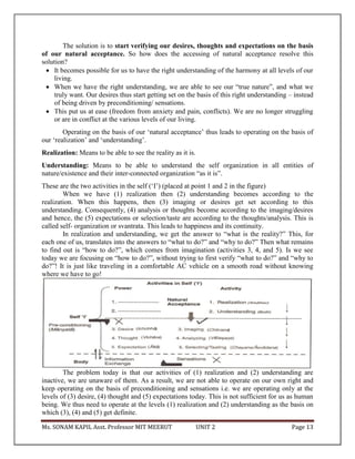 Ms. SONAM KAPIL Asst. Professor MIT MEERUT UNIT 2 Page 13
The solution is to start verifying our desires, thoughts and expectations on the basis
of our natural acceptance. So how does the accessing of natural acceptance resolve this
solution?
 It becomes possible for us to have the right understanding of the harmony at all levels of our
living.
 When we have the right understanding, we are able to see our “true nature”, and what we
truly want. Our desires thus start getting set on the basis of this right understanding – instead
of being driven by preconditioning/ sensations.
 This put us at ease (freedom from anxiety and pain, conflicts). We are no longer struggling
or are in conflict at the various levels of our living.
Operating on the basis of our ‘natural acceptance’ thus leads to operating on the basis of
our ‘realization’ and ‘understanding’.
Realization: Means to be able to see the reality as it is.
Understanding: Means to be able to understand the self organization in all entities of
nature/existence and their inter-connected organization “as it is”.
These are the two activities in the self (‘I’) (placed at point 1 and 2 in the figure)
When we have (1) realization then (2) understanding becomes according to the
realization. When this happens, then (3) imaging or desires get set according to this
understanding. Consequently, (4) analysis or thoughts become according to the imaging/desires
and hence, the (5) expectations or selection/taste are according to the thoughts/analysis. This is
called self- organization or svantrata. This leads to happiness and its continuity.
In realization and understanding, we get the answer to “what is the reality?” This, for
each one of us, translates into the answers to “what to do?” and “why to do?” Then what remains
to find out is “how to do?”, which comes from imagination (activities 3, 4, and 5). Is we see
today we are focusing on “how to do?”, without trying to first verify “what to do?” and “why to
do?”! It is just like traveling in a comfortable AC vehicle on a smooth road without knowing
where we have to go!
The problem today is that our activities of (1) realization and (2) understanding are
inactive, we are unaware of them. As a result, we are not able to operate on our own right and
keep operating on the basis of preconditioning and sensations i.e. we are operating only at the
levels of (3) desire, (4) thought and (5) expectations today. This is not sufficient for us as human
being. We thus need to operate at the levels (1) realization and (2) understanding as the basis on
which (3), (4) and (5) get definite.
 
