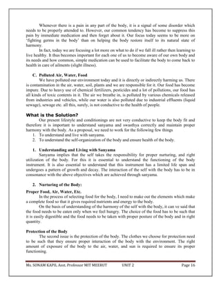 Ms. SONAM KAPIL Asst. Professor MIT MEERUT UNIT 2 Page 16
Whenever there is a pain in any part of the body, it is a signal of some disorder which
needs to be properly attended to. However, our common tendency has become to suppress this
pain by immediate medication and then forget about it. Our focus today seems to be more on
‘fighting germs in the body’ than on helping the body restore itself to its natural state of
harmony.
In fact, today we are focusing a lot more on what to do if we fall ill rather then learning to
live healthy. It thus becomes important for each one of us to become aware of our own body and
its needs and how common, simple medication can be used to facilitate the body to come back to
health in care of ailments (slight illness).
C. Polluted Air, Water, Food
We have polluted our environment today and it is directly or indirectly harming us. There
is contamination in the air, water, soil, plants and we are responsible for it. Our food has become
impure. Due to heavy use of chemical fertilizers, pesticides and a lot of pollutions, our food has
all kinds of toxic contents in it. The air we breathe in, is polluted by various chemicals released
from industries and vehicles, while our water is also polluted due to industrial effluents (liquid
sewage), sewage etc. all this, surely, is not conductive to the health of people.
What is the Solution?
Our present lifestyle and conditionings are not very conductive to keep the body fit and
therefore it is important to understand sanyama and swasthya correctly and maintain proper
harmony with the body. As a proposal, we need to work for the following few things
1. To understand and live with sanyama.
2. To understand the self-organization of the body and ensure health of the body.
1. Understanding and Living with Sanyama
Sanyama implies that the self takes the responsibility for proper nurturing, and right
utilization of the body. For this it is essential to understand the functioning of the body
instrument. It is also essential to understand that this instrument has a limited life span and
undergoes a pattern of growth and decay. The interaction of the self with the body has to be in
consonance with the above objectives which are achieved through sanyama.
2. Nurturing of the Body:
Proper Food, Air, Water, Etc.
In the process of selecting food for the body, I need to make out the elements which make
a complete food so that it gives required nutrients and energy to the body.
On the basis of understanding of the harmony of the self with the body, it can ve said that
the food needs to be eaten only when we feel hungry. The choice of the food has to be such that
it is easily digestible and the food needs to be taken with proper posture of the body and in right
quantity.
Protection of the Body
The second issue is the protection of the body. The clothes we choose for protection need
to be such that they ensure proper interaction of the body with the environment. The right
amount of exposure of the body to the air, water, and sun is required to ensure its proper
functioning.
 