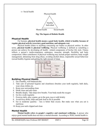 Ms. SONAM KAPIL Asst. Professor MIT MEERUT UNIT 2 Page 18
 Social health
Physical health
Healthy
Individual
Mental health Social health
Fig: The Inputs of Holistic Health
Physical Health
For humans, physical health means a good body health, which is healthy because of
regular physical activity (exercise), good nutrition, and adequate rest.
Physical health relates to anything concerning our bodies as physical entities. In other
terms, physical health is physical wellbeing. Physical wellbeing is defined as something a
person can achieve by developing all health– related components of his/her life style. Fitness
reflects a person’s cardio-respiratory endurance, muscular strength, flexibility and body
composition. Other contributors of physical wellbeing may include proper nutrition, body weight
management, abstaining from drug abuse, avoiding alcohol abuse, responsible sexual behaviour
(sexual health), hygiene and getting the right amount of sleep.
Building Physical Health
1. Eat a healthy, well balanced diet.
2. Take care of personal hygiene and cleanliness (brushes your teeth regularly, bath daily,
wear clean clothes etc.
3. Keep your surrounding clean
4. Drink clean and safe water
5. Breathe deeply. Take deep slow breaths. Your body needs the oxygen
6. Go for a walk regularly
7. Exercise daily, play a game, go to the gym, jog or walk briskly
8. Avoid fizzy drink, chips and junk food as far as possible
9. Eat in moderate quantity – less is better than excess. But make sure what you eat is
nutritious
10. Keep your nails clipped and clean
Mental Health
Mental health refers to people’s cognitive and emotional wellbeing. A person who
enjoys good mental health does not have a mental disorder. According to WHO, mental health is:
 