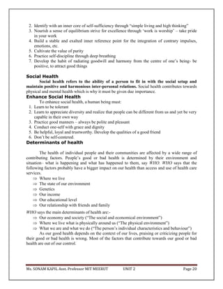 Ms. SONAM KAPIL Asst. Professor MIT MEERUT UNIT 2 Page 20
2. Identify with an inner core of self-sufficiency through “simple living and high thinking”
3. Nourish a sense of equilibrium strive for excellence through ‘work is worship’ – take pride
in your work
4. Build a stable and exalted inner reference point for the integration of contrary impulses,
emotions, etc.
5. Cultivate the value of purity
6. Practice self-discipline through deep breathing
7. Develop the habit of radiating goodwill and harmony from the centre of one’s being- be
positive, to attract good things
Social Health
Social health refers to the ability of a person to fit in with the social setup and
maintain positive and harmonious inter-personal relations. Social health contributes towards
physical and mental health which is why it must be given due importance.
Enhance Social Health
To enhance social health, a human being must:
1. Learn to be tolerant
2. Learn to appreciate diversity and realize that people can be different from us and yet be very
capable in their own way
3. Practice good manners – always be polite and pleasant
4. Conduct one-self with grace and dignity
5. Be helpful, loyal and trustworthy. Develop the qualities of a good friend
6. Don’t be self-centered.
Determinants of health
The health of individual people and their communities are affected by a wide range of
contributing factors. People’s good or bad health is determined by their environment and
situation– what is happening and what has happened to them, say WHO. WHO says that the
following factors probably have a bigger impact on our health than access and use of health care
services.
 Where we live
 The state of our environment
 Genetics
 Our income
 Our educational level
 Our relationship with friends and family
WHO says the main determinants of health are:-
 Our economy and society (“The social and economical environment”)
 Where we live what is physically around us (“The physical environment”)
 What we are and what we do (“The person’s individual characteristics and behaviour”)
As our good health depends on the context of our lives, praising or criticizing people for
their good or bad health is wrong. Most of the factors that contribute towards our good or bad
health are out of our control.
 