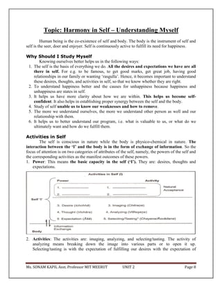 Ms. SONAM KAPIL Asst. Professor MIT MEERUT UNIT 2 Page 8
Topic: Harmony in Self – Understanding Myself
Human being is the co-existence of self and body. The body is the instrument of self and
self is the seer, doer and enjoyer. Self is continuously active to fulfill its need for happiness.
Why Should I Study Myself
Knowing ourselves better helps us in the following ways:
1. The self is the basis of everything we do. All the desires and expectations we have are all
there in self. For e.g. to be famous, to get good marks, get great job, having good
relationships in our family or wanting ‘rasgulla’. Hence, it becomes important to understand
these desires, thoughts, and activities in self, so that we know whether they are right.
2. To understand happiness better and the causes for unhappiness because happiness and
unhappiness are states in self.
3. It helps us have more clarity about how we are within. This helps us become self-
confident. It also helps in establishing proper synergy between the self and the body.
4. Study of self unable us to know our weaknesses and how to remove.
5. The more we understand ourselves, the more we understand other person as well and our
relationship with them.
6. It helps us to better understand our program, i.e. what is valuable to us, or what do we
ultimately want and how do we fulfill them.
Activities in Self
The self is conscious in nature while the body is physico-chemical in nature. The
interaction between the ‘I’ and the body is in the form of exchange of information. So the
focus of attention is on two categories of attributes of the self, namely, the powers of the self and
the corresponding activities as the manifest outcomes of these powers.
1. Power: This means the basic capacity in the self (‘I’). They are: desires, thoughts and
expectations.
2. Activities: The activities are: imaging, analyzing, and selecting/tasting. The activity of
analyzing means breaking down the image into various parts or to open it up.
Selecting/tasting is with the expectation of fulfilling our desires with the expectation of
 