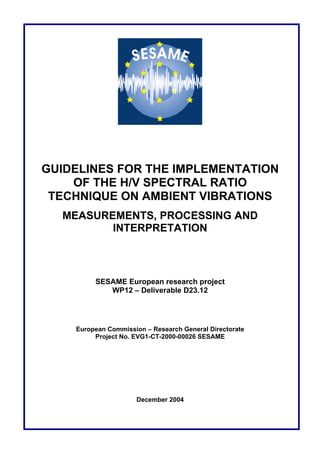 GUIDELINES FOR THE IMPLEMENTATION
OF THE H/V SPECTRAL RATIO
TECHNIQUE ON AMBIENT VIBRATIONS
MEASUREMENTS, PROCESSING AND
INTERPRETATION
SESAME European research project
WP12 – Deliverable D23.12
European Commission – Research General Directorate
Project No. EVG1-CT-2000-00026 SESAME
December 2004
 