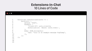 Twitch.ext.onAuthorized((auth) => {
fetch(url, {
method: 'POST',
headers: {
'Client-ID': auth.clientId,
Authorization: `Bearer {auth.token}`,
},
body: JSON.stringify({
text: 'this is an example message PogChamp',
}),
});
});
1 
2 
3 
4 
5 
6 
7 
8 
9 
10 
11 
12
13
14
15
Extensions-in-Chat 
10 Lines of Code
 