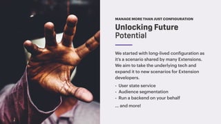 MANAGE MORE THAN JUST CONFIGURATION
We started with long-lived configuration as
it’s a scenario shared by many Extensions.
We aim to take the underlying tech and
expand it to new scenarios for Extension
developers.
- User state service
- Audience segmentation
- Run a backend on your behalf
… and more!
Unlocking Future
Potential
 