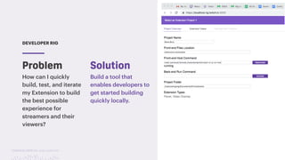 TwitchCon 2018 San Jose, California
DEVELOPER RIG
How can I quickly
build, test, and iterate
my Extension to build
the best possible
experience for
streamers and their
viewers?
Build a tool that
enables developers to
get started building
quickly locally.
Problem Solution
 