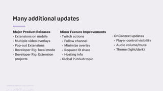 TwitchCon 2018 San Jose, California
Many additional updates
Major Product Releases
- Extensions on mobile
- Multiple video overlays
- Pop-out Extensions
- Developer Rig: local mode
- Developer Rig: Extension
projects
Minor Feature Improvements
- Twitch actions
‣ Follow channel
‣ Minimize overlay
‣ Request ID share
‣ Hosting info
- Global PubSub topic
- OnContext updates
‣ Player control visibility
‣ Audio volume/mute
‣ Theme (light/dark)
 