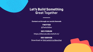 Let’s Build Something
Great Together
Contact us through our social channels
TWITTER
@TwitchDev
DEV SERVER
Download at link.twitch.tv/devchat
DEV FORUM
https://discuss.dev.twitch.tv/
 