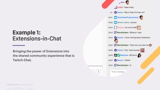 TwitchCon 2018 San Jose, California
Example 1:
Extensions-in-Chat
Bringing the power of Extensions into
the shared community experience that is
Twitch Chat.
 