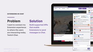 TwitchCon 2018 San Jose, California
Problem
EXTENSIONS-IN-CHAT
I want to connect my
Extension experience
to where the users
are interacting today,
Twitch Chat.
Build supported APIs
that enable
Extensions to send
messages to Chat.
Solution
 