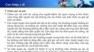 Can thiệp y tế
 Chăm sóc vệ sinh
 Chăm sóc vệ sinh ăn uống cho người bệnh rất quan trọng vì khi nhân
cách thay đổi người tàn tật không còn tự chăm sóc bản thân và giữ vệ
sinh cá nhân.
 Cần huấn luyện cho người tàn tật tự ăn uống. Họ thường xuyên không ăn
uống đúng lúc và không ăn những thứ cần thiết để đảm bảo sức khỏe
người tàn tật thường không để ý đến cách ăn uống nên hay làm đổ thức
ăn, nước uống làm bẩn quần áo. Cần dạy cho họ thói quen ăn uống, vệ
sinh và ăn cơm chung cùng với gia đình.
 Giữ vệ sinh: người tàn tật thường xuyên trong bẩn thỉu và lôi thôi bởi vì
họ không còn biết lo lắng đến việc giữ gìn vệ sinh nữa. Huấn luyện cho
họ làm những việc dễ dàng như: tắm rửa, đánh răng, chải đấu, rửa tay
trước và sau khi ăn, tự đi đại tiểu tiện.
 Tự mặc quần áo, người có hành vi xa lạ thường mặc những qu áo và
 