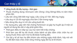 Can thiệp y tế
 Uống thuốc đủ liều lượng – thời gian
 Thuốc thường dùng: Aminazin viên 25mg ( ống 50mg) Điều trị tâm thần
phân liệt:
+ Liều tấn công 300-500 mg/ ngày. Liều củng cố 150- 300 mg /ngày.
+ Liều duy trì 25-50 mg/ngày chia làm 3 lần trong ngày
+ Nếu dùng liều duy trì chỉ cần uống buổi tối.
+ Tác dụng phụ: gây nên hội chứng Parkinson và gây hạ huyết áp ở một số
người sử dụng lâu dài vì vậy phải giảm liều.
 Thời gian điều trị tiếp tục sau hai năm hết triệu chứng.
 Phải làm sao để họ đủ thuốc chữa bệnh và bảo đảm chắc chắn họ sử
dụng thuốc theo cách mà họ đã được hướng dẫn.
 Cán bộ y tế sẽ hẹn họ đến khám vào những ngày nhất định, hãy nói với
họ để đảm bảo chắc chắn rằng những ngày đó họ sẽ đi khám.
 