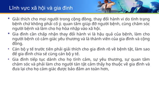 Lĩnh vực xã hội và gia đình
 Giải thích cho mọi người trong cộng đồng, thay đổi hành vi do tình trạng
bệnh chứ không phải cố ý. quan tâm giúp đỡ người bệnh, cùng chăm sóc
người bệnh và làm cho họ hòa nhập vào xã hội.
 Gia đình cần chấp nhận thay đổi hành vi là hậu quả của bệnh, làm cho
người bệnh có cảm giác yêu thương và là thành viên của gia đình và cộng
đồng.
• Cán bộ y tế trước tiên phải giải thích cho gia đình rõ về bệnh tật, làm sao
để gia đình chia sẻ cùng cán bộ y tế.
• Gia đình tiếp tục dành cho họ tình cảm, sự yêu thương, sự quan tâm
chăm sóc và phải làm cho người tàn tật cảm thấy họ thuộc về gia đình và
đưa lại cho họ cảm giác được bảo đảm an toàn hơn,
 