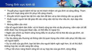 Trong lĩnh vực kinh tế
 Thuyết phục người bệnh trở lại vai trò trách nhiệm với gia đình và cộng đồng. Tham
gia sinh hoạt càng sớm thì phục hồi càng nhanh,
 Khuyến khích người tàn tật tìm việc làm để làm và tự làm không cần sự giúp đỡ.
 Huấn luyện người tàn tật giúp đỡ các công việc nội trợ như nấu ăn, dọn dẹp nhà
cửa.
 Những điểm cần nhớ:
+ Đa số người bệnh tâm thần: xử trí thành công tại nhà và địa phương, nằm viện chỉ để
chẩn đoán hay trong giai đoạn cấp, có thể điều trị ngoại trú.
+ Ngăn cản chính sự thành công trong điều trị và phục hồi là thái độ của gia đình, xã
hội và cộng đồng.
+ Sự dịu dàng yêu thương và thông cảm là quan trọng cho nhân viên phục hồi tiếp xúc
với người bệnh.
+ Sự từ chối của gia đình, bạn bè làm cho người bệnh nghi ngờ hơn, tỏ vẻ thù địch
không hợp tác và sẵn sàng tấn công.
+ Phục hồi chức năng thành công khi có sự hợp tác của gia đình, cộng đồng
 