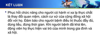 KẾT LUẬN
 Phục hồi chức năng cho người có hành vi xa lạ thực chất
là thay đổi quan niệm, cách cư xử của cộng đồng xã hội
đối với họ. Đảm bảo cho người bệnh điều trị thuốc đầy đủ,
đúng liều, đúng thời gian. Khi người bệnh đã khá lên,
động viên họ thực hiện vai trò của mình trong gia đình và
xã hội.
 