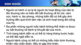 ĐỊNH NGHĨA
 Người có hành vi xa lạ là người do hoạt động của não bị
tổn thương nên có biến đổi bất thường về lời nói, cảm
xúc, hành vi, tác phong, những biến đối có thể gây ảnh
hưởng đến quá trình làm việc và sinh hoạt trong đời sống
của họ.
 Đa phần những người mắc bệnh không thể nhận ra được
sự bất thường về bệnh lý khuyết tật của mình.
 Tình trạng bệnh diễn ra có thể từ hàng tháng trước hoặc
có thể đột ngột diễn ra.
 Người bệnh cũng có thể có những biểu hiện bình thường,
khiến việc chẩn đoán, điều trị gặp khó khăn.
 