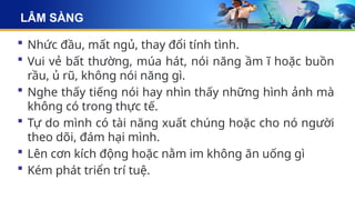 LÂM SÀNG
 Nhức đầu, mất ngủ, thay đổi tính tình.
 Vui vẻ bất thường, múa hát, nói năng ầm ĩ hoặc buồn
rầu, ủ rũ, không nói năng gì.
 Nghe thấy tiếng nói hay nhìn thấy những hình ảnh mà
không có trong thực tế.
 Tự do mình có tài năng xuất chúng hoặc cho nó người
theo dõi, đám hại mình.
 Lên cơn kích động hoặc nằm im không ăn uống gì
 Kém phát triển trí tuệ.
 