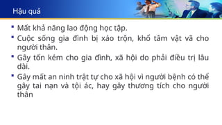 Hậu quả
 Mất khả năng lao động học tập.
 Cuộc sống gia đình bị xáo trộn, khổ tâm vật vã cho
người thân.
 Gây tốn kém cho gia đình, xã hội do phải điều trị lâu
dài.
 Gây mất an ninh trật tự cho xã hội vì người bệnh có thể
gây tai nạn và tội ác, hay gây thương tích cho người
thân
 