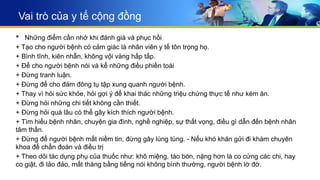 Vai trò của y tế cộng đồng
 Những điểm cần nhớ khi đánh giá và phục hồi
+ Tạo cho người bệnh có cảm giác là nhân viên y tế tôn trọng họ.
+ Bình tĩnh, kiên nhẫn, không vội vàng hấp tấp.
+ Để cho người bệnh nói và kể những điều phiền toái
+ Đừng tranh luận.
+ Đừng để cho đám đông tụ tập xung quanh người bệnh.
+ Thay vì hỏi sức khỏe, hỏi gợi ý để khai thác những triệu chứng thực tế như kém ăn.
+ Đừng hỏi những chi tiết không cần thiết.
+ Đừng hỏi quá lâu có thể gây kích thích người bệnh.
+ Tìm hiểu bệnh nhân, chuyện gia đình, nghề nghiệp, sự thất vọng, điều gì dẫn đến bệnh nhân
tâm thần.
+ Đừng để người bệnh mất niềm tin, đừng gây lúng túng. - Nếu khó khăn gửi đi khám chuyên
khoa để chẩn đoán và điều trị
+ Theo dõi tác dụng phụ của thuốc như: khô miệng, táo bón, nặng hơn là co cứng các chi, hay
co giật, đi lảo đảo, mất thăng bằng tiếng nói không bình thường, người bệnh lờ đờ.
 