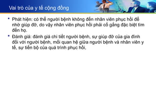 Vai trò của y tế cộng đồng
 Phát hiện: có thể người bệnh không đến nhân viên phục hồi để
nhờ giúp đỡ, do vậy nhân viên phục hồi phải cố gắng đặc biệt tìm
đến họ.
 Đánh giá: đánh giá chi tiết người bệnh, sự giúp đỡ của gia đình
đối với người bệnh, mối quan hệ giữa người bệnh và nhân viên y
tế, sự tiến bộ của quá trình phục hồi,
 