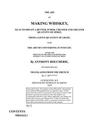 THE ART
OF
MAKING WHISKEY,
SO AS TO OBTAIN A BETTER, PURER, CHEAPER AND GREATER
QUANTITY OF SPIRIT,
FROM A GIVEN QUANTITY OF GRAIN.
ALSO,
THE ART OF CONVERTING IT INTO GIN.
AFTER THE
PROCESS OF THE HOLLAND DISTILLERS,
WITHOUT ANY AUGMENTATION OF PRICE.
By ANTHONY BOUCHERIE,
OF LEXINGTON, KY.
TRANSLATED FROM THE FRENCH
BY C. M*******
LEXINGTON, KY.
PRINTED BY WORSLEY & SMITH.
1819
Transcriber's Note: This edition is from Microfiche. All originals
were marked "Photographed from an imperfect copy." Printer
errors have been left as is, but noted. The accuracy of some of the
numbers cannot be accounted for where the original was
exceptionally difficult to read. Where applicable, any changes are
noted with a mouse over Original Text. A table of contents has
been added to the HTML which is not present in the text version.
Any other inconsistencies were left as in the original.
[Pg 2]
CONTENTS
•PREFACE.5
 