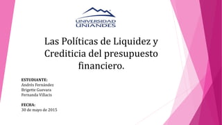 Las Políticas de Liquidez y
Crediticia del presupuesto
financiero.
ESTUDIANTE:
Andrés Fernández
Brigette Guevara
Fernanda Villacis
FECHA:
30 de mayo de 2015
 