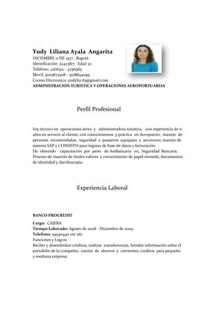 Yudy Liliana Ayala Angarita
DICIEMBRE 11 DE 1977 , Bogotá
Identificación: 52423817 Edad 32
Teléfono: 2266312 - 4756965
Movil: 3005873508 - 3108844099
Correo Eléctronico: yudylin 83@gmail.com
ADMINISTRACION TURISTICA Y OPERACIONES AEROPORTUARIAS




                         Perfil Profesional


Soy técnico en operaciones aérea y administradora turística, con experiencia de 11
años en servicio al cliente, con conocimientos y práctica en Aeropuerto, manejo de
personas recomendadas, seguridad a pasajeros equipajes y aeronaves; manejo de
sistema SAP y CONSISTH para ingreso de base de datos y facturación.
He obtenido capacitación por parte de Asobancaria en, Seguridad Bancaria,
Proceso de visación de titulos valores y conocimiento de papel moneda, documentos
de identidad y dactiloscopia.




                         Experiencia Laboral



BANCO PROCREDIT
Cargo: CAJERA
Tiempo Laborado: Agosto de 2008 - Diciembre de 2009
Telefono: 59540440 ext 1161
Funciones y Logros
Recibir y desembolsar creditos, realizar transferencias, brindar información sobre el
portafolio de la compañía; cuenta de ahorros y corrientes, creditos para pequeña
y mediana empresa.
 