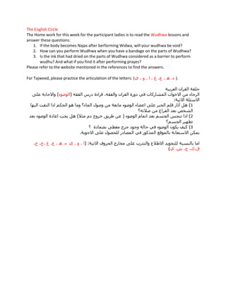 The English Circle
The Home work for this week for the participant ladies is to read the Wudhwa lessons and
answer these questions:
    1. If the body becomes Najas after berforming Widwa, will your wudhwa be void?
    2. How can you perform Wudhwa when you have a bandage on the parts of Wudhwa?
    3. Is the ink that had dried on the parts of Wudhwa considered as a barrier to perform
       wudhu? And what if you find it after performing prayes?
Please refer to the website mentioned in the references to find the answers.

For Tajweed, please practice the articulation of the letters: (                  ).
 