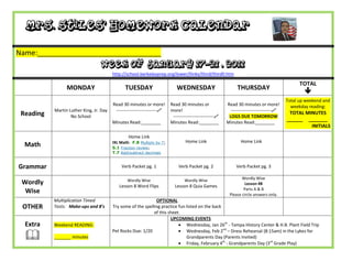 Mrs. Stiles’ Homework Calendar

Name:_______________________________
                                   Week of January 17-21 , 2011
                                         http://school.berkeleyprep.org/lower/llinks/third/thirdll.htm

                                                                                                                                                TOTAL
                 MONDAY                        TUESDAY                      WEDNESDAY                          THURSDAY
                                                                                                                                                  
                                                                                                                                          Total up weekend and
                                         Read 30 minutes or more!        Read 30 minutes or              Read 30 minutes or more!           weekday reading:
           Martin Luther King, Jr. Day    ---------------------------   more!                             ---------------------------
 Reading           No School                                              ---------------------------    LOGS DUE TOMORROW
                                                                                                                                           TOTAL MINUTES
                                                                                                                                          ______ _______
                                         Minutes Read:________           Minutes Read:________           Minutes Read:________
                                                                                                                                                   INITIALS

                                                 Home Link
                                         IXL Math: F.8 Multiply by 7;             Home Link                      Home Link
  Math                                   S.1 Fraction review;
                                         T.7 Add/subtract decimals


Grammar                                      Verb Packet pg. 1               Verb Packet pg. 2                Verb Packet pg. 3

                                                 Wordly Wise                     Wordly Wise                     Wordly Wise
 Wordly                                     Lesson 8 Word Flips            Lesson 8 Quia Games
                                                                                                                   Lesson #8
                                                                                                                  Parts A & B
  Wise                                                                                                    Please circle answers only.
           Multiplication Timed                                OPTIONAL
 OTHER     Tests: Make-ups and 8’s       Try some of the spelling practice fun listed on the back
                                                              of this sheet.
                                                                       UPCOMING EVENTS
  Extra    Weekend READING:                                                 Wednesday, Jan 26th - Tampa History Center & H.B. Plant Field Trip
                                                                            Wednesday, Feb 2nd – Dress Rehearsal (8:15am) in the Lykes for
  
                                         Pet Rocks Due: 1/20
           _______ minutes                                                     Grandparents Day (Parents Invited)
                                                                            Friday, February 4th - Grandparents Day (3rd Grade Play)
 
