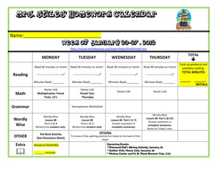 Mrs. Stiles’ Homework Calendar

Name:_______________________________
                                     Week of January 23-27 , 2012
                                           http://school.berkeleyprep.org/lower/llinks/third/thirdll.htm

                                                                                                                                                    TOTAL
                 MONDAY                           TUESDAY                       WEDNESDAY                         THURSDAY
                                                                                                                                                       
                                                                                                                                              Total up weekend and
           Read 30 minutes or more!        Read 30 minutes or more!         Read 30 minutes or more!          Read 30 minutes or more!          weekday reading:
                                                                                                                                               TOTAL MINUTES
 Reading    ---------------------------     ---------------------------     ---------------------------     ---------------------------

           Minutes Read:________            Minutes Read:________            Minutes Read:________            Minutes Read:________
                                                                                                                                              ______    _______
                                                                                                                                                         INITIALS
                  Home Link                         Home Link
                                                                                     Home Link                        Home Link
  Math       Multiplication Timed                  Timed Test:
                  Tests: 12’s                        Thursday


Grammar                                    Homophones Worksheet

                                                                                                                     Wordly Wise
                  Wordly Wise                     Wordly Wise                       Wordly Wise
 Wordly             Lesson #8                       Lesson #8                   Lesson #8 Part E (1-7)
                                                                                                                Lesson #8 Part E (8-15)
                                                                                                                  Answer questions in
                   Parts A & B                     Parts C & D                   Answer questions in
  Wise      Write/circle answers only.      Write/circle answers only.           complete sentences.
                                                                                                                  complete sentences.
                                                                                                                 Study for Friday’s test.
                                                                     OPTIONAL
               Pet Rock Activity
 OTHER      (See Directions Sheet)
                                           Try some of the spelling practice fun listed on the back of this
                                                                       sheet.

  Extra    Weekend READING:                                                 Upcoming Events:
                                                                            **Diamond Dell’s Mining Activity, January 25

          _______ minutes
                                                                            **Author Visit, Henry Cole, January 26
                                                                            **History Center and H. B. Plant Museum Trip, 2/22
 
