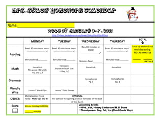Mrs. Stiles’ Homework Calendar

Name:_______________________________
                                      Week of January 3- 7 , 2011
                                           http://school.berkeleyprep.org/lower/llinks/third/thirdll.htm

                                                                                                                                                 TOTAL
                 MONDAY                          TUESDAY                      WEDNESDAY                         THURSDAY
                                                                                                                                                    
                                                                              Read 30 minutes or                                           Total up weekend and
           Read 30 minutes or more!        Read 30 minutes or more!                                        Read 30 minutes or more!          weekday reading:
                                                                                       more!
            ---------------------------    ---------------------------                                    ---------------------------    TOTAL MINUTES
                                                                            ---------------------------
 Reading
           Minutes Read:________            Minutes Read:________                                           Minutes Read:________
                                                                                                                                           ______    _______
                                                                           Minutes Read:________                                                      INITIALS
                                                 HomeLink:
                  HomeLink:                                                        HomeLink:                      HomeLink:
  Math       This week: IXL Math:
                                             Snowman Math Due:
                                                 Friday, 1/7
                  U.2 and U.3

                                                                                 Homophones                      Homophones
Grammar                                                                             Pg. 1                           Pg. 2

 Wordly
              Lesson 7 Word Flips            Lesson 7 Quia Games
  Wise
           Multiplication Timed                                  OPTIONAL
 OTHER     Tests: Make-ups and 6’s         Try some of the spelling practice fun listed on the back
                                                                of this sheet.
  Extra                                                                    Upcoming Events:
           Winter Holiday READING:
                                                                           **Wed., 1/26, History Center and H. B. Plant
          _______ minutes
                                                                           **Grandparents Day, Fri., 2/4 (Third Grade Play)
 