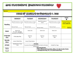Mrs. Carpenter’s Homework Calendar


Name:_______________________________
                      Week of January 31-February 4 , 2011
                                           http://school.berkeleyprep.org/lower/llinks/third/thirdll.htm

                                                                                                                                                 TOTAL
                 MONDAY                          TUESDAY                      WEDNESDAY                         THURSDAY
                                                                                                                                                    
                                                                              Read 30 minutes or                                           Total up weekend and
           Read 30 minutes or more!        Read 30 minutes or more!                                        Read 30 minutes or more!          weekday reading:
                                                                                       more!
            ---------------------------    ---------------------------                                    ---------------------------    TOTAL MINUTES
                                                                            ---------------------------
 Reading
           Minutes Read:________            Minutes Read:________                                           Minutes Read:________
                                                                                                                                           ______    _______
                                                                           Minutes Read:________                                                      INITIALS

                 Home Link                         Home Link                       Home Link                      Home Link
  Math      This week: IXL Math:
           Geometry: R.11 and R.12

Language                                            Verb Fun                        Verb Fun                        Verb Fun
                A Pea Wee Plea
  Arts                                                Pg. 1                           Pg. 2                           Pg 3

 Wordly       Lesson 9 Word Flips            Lesson 9 Quia Games
  Wise
              Multiplication Timed                               OPTIONAL
 OTHER                Tests                Try some of the spelling practice fun listed on the back            Football Fun Page
                                                                of this sheet.
  Extra                                                                    Upcoming Events:
                                                                           **Dress Rehearsal Convocation, Wed., 2/2, 8:15 at Lykes Center
                                                                          **Grandparents Day, Fri., 2/4 (Third Grade Play)
 