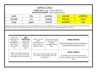 TARGET SKILL: Long “i” Sound Spelled “y”
                                        HIGHLIGHTED WORDS: High Frequency Words

        cycle                       shy                     cyclone                  cannot                    whether
       comply                       try                      supply                  they’re                    knot
        reply                      apply                    myself                   weather                     not
Spend some time practicing the words you spelled incorrectly on Monday’s pre-test. On Friday, we will have a dictation test that
includes all of the words. Below are some fun ways for you to practice your spelling words for the week.




        Type the           GET
      words on the      PHYSICAL!         Write out the      Write each word                  WORD SEARCH:
       computer.        Jump rope             words.         in special letters
      Use different      while you       Underline all of        (bubbly,         http://puzzlemaker.discoveryeducation.
       fonts, font       spell the       the vowels in a      squiggly, block,
      size, colors,      words out       different color.           etc)              com/WordSearchSetupForm.asp
          etc.             loud.


                                                                                              WORD JUMBLE:
        Write each word in pencil.
                                          Write your words using one color
        Trace over each word with
                                          for vowels and another color for          Scramble your words and write the
       two different color crayons.
                                                    consonants.                   correct spelling next to each scrambled
                                                                                                    word.
 